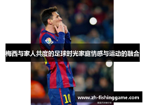 梅西与家人共度的足球时光家庭情感与运动的融合