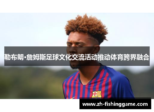 勒布朗·詹姆斯足球文化交流活动推动体育跨界融合